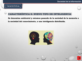 Características
Sociedad de la Información
CARACTERÍSTICA 8: NUEVO TIPO DE INTELIGENCIA
Se denomina ambiental y estamos pasando de la sociedad de la memoria a
la sociedad del conocimiento, a una inteligencia distribuida.
 