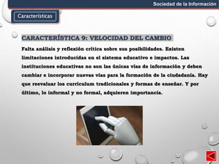 Características
Sociedad de la Información
CARACTERÍSTICA 9: VELOCIDAD DEL CAMBIO
Falta análisis y reflexión crítica sobre sus posibilidades. Existen
limitaciones introducidas en el sistema educativo e impactos. Las
instituciones educativas no son las únicas vías de información y deben
cambiar e incorporar nuevas vías para la formación de la ciudadanía. Hay
que reevaluar los currículum tradicionales y formas de enseñar. Y por
último, lo informal y no formal, adquieren importancia.
 