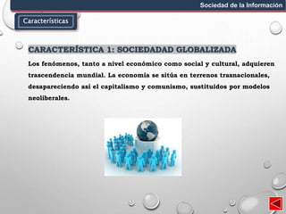 Características
Sociedad de la Información
CARACTERÍSTICA 1: SOCIEDADAD GLOBALIZADA
Los fenómenos, tanto a nivel económico como social y cultural, adquieren
trascendencia mundial. La economía se sitúa en terrenos trasnacionales,
desapareciendo así el capitalismo y comunismo, sustituidos por modelos
neoliberales.
 