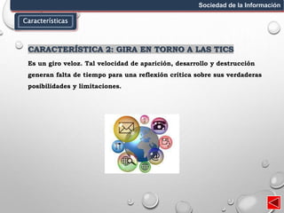 Características
Sociedad de la Información
CARACTERÍSTICA 2: GIRA EN TORNO A LAS TICS
Es un giro veloz. Tal velocidad de aparición, desarrollo y destrucción
generan falta de tiempo para una reflexión crítica sobre sus verdaderas
posibilidades y limitaciones.
 