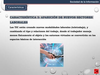 Características
Sociedad de la Información
CARACTERÍSTICA 3: APARICIÓN DE NUEVOS SECTORES
LABORALES
Las TIC están creando nuevas modalidades laborales (teletrabajo), y
cambiando el tipo y relaciones del trabajo, donde el trabajador maneja
menos físicamente el objeto y los entornos virtuales se convertirán en los
espacios básicos de interacción
 