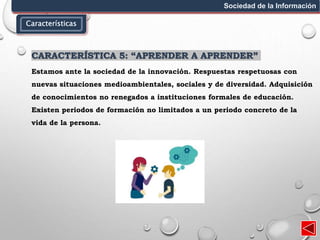 Características
Sociedad de la Información
CARACTERÍSTICA 5: “APRENDER A APRENDER”
Estamos ante la sociedad de la innovación. Respuestas respetuosas con
nuevas situaciones medioambientales, sociales y de diversidad. Adquisición
de conocimientos no renegados a instituciones formales de educación.
Existen periodos de formación no limitados a un periodo concreto de la
vida de la persona.
 