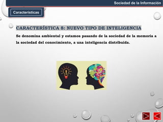 Características
Sociedad de la Información
CARACTERÍSTICA 8: NUEVO TIPO DE INTELIGENCIA
Se denomina ambiental y estamos pasando de la sociedad de la memoria a
la sociedad del conocimiento, a una inteligencia distribuida.
 