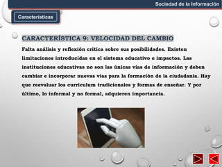 Características
Sociedad de la Información
CARACTERÍSTICA 9: VELOCIDAD DEL CAMBIO
Falta análisis y reflexión crítica sobre sus posibilidades. Existen
limitaciones introducidas en el sistema educativo e impactos. Las
instituciones educativas no son las únicas vías de información y deben
cambiar e incorporar nuevas vías para la formación de la ciudadanía. Hay
que reevaluar los currículum tradicionales y formas de enseñar. Y por
último, lo informal y no formal, adquieren importancia.
 