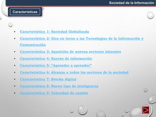 Características
Sociedad de la Información
▪ Característica 1: Sociedad Globalizada
▪ Característica 2: Gira en torno a las Tecnologías de la Información y
Comunicación
▪ Característica 3: Aparición de nuevos sectores laborales
▪ Característica 4: Exceso de información
▪ Característica 5: “Aprender a aprender”
▪ Característica 6: Alcanza a todos los sectores de la sociedad
▪ Característica 7: Brecha digital
▪ Característica 8: Nuevo tipo de inteligencia
▪ Característica 9: Velocidad de cambio
 
