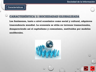Características
Sociedad de la Información
CARACTERÍSTICA 1: SOCIEDADAD GLOBALIZADA
Los fenómenos, tanto a nivel económico como social y cultural, adquieren
trascendencia mundial. La economía se sitúa en terrenos trasnacionales,
desapareciendo así el capitalismo y comunismo, sustituidos por modelos
neoliberales.
 