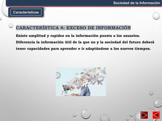 Características
Sociedad de la Información
CARACTERÍSTICA 4: EXCESO DE INFORMACIÓN
Existe amplitud y rapidez en la información puesta a los usuarios.
Diferencia la información útil de la que no y la sociedad del futuro deberá
tener capacidades para aprender e ir adaptándose a los nuevos tiempos.
 
