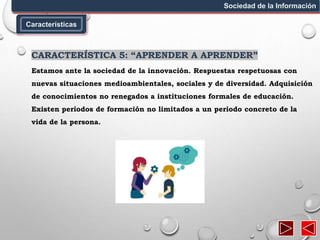 Características
Sociedad de la Información
CARACTERÍSTICA 5: “APRENDER A APRENDER”
Estamos ante la sociedad de la innovación. Respuestas respetuosas con
nuevas situaciones medioambientales, sociales y de diversidad. Adquisición
de conocimientos no renegados a instituciones formales de educación.
Existen periodos de formación no limitados a un periodo concreto de la
vida de la persona.
 