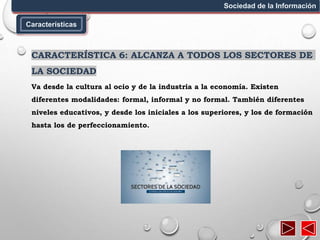 Características
Sociedad de la Información
CARACTERÍSTICA 6: ALCANZA A TODOS LOS SECTORES DE
LA SOCIEDAD
Va desde la cultura al ocio y de la industria a la economía. Existen
diferentes modalidades: formal, informal y no formal. También diferentes
niveles educativos, y desde los iniciales a los superiores, y los de formación
hasta los de perfeccionamiento.
 