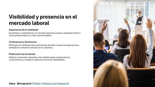 Visibilidad y presencia en el
mercado laboral
Importancia de la visibilidad
Aumentar tu visibilidad en el mercado laboral te ayuda a destacar frente a
otros profesionales y a crear oportunidades.
Conferencias y Seminarios
Participar en conferencias y seminarios permite mostrar tu experiencia y
establecer contactos valiosos en tu industria.
Publicación de Contenido
Publicar contenido relevante y de calidad ayuda a demostrar tu
conocimiento y a atraer la atención hacia tus habilidades.
Idea: @mapverd / https://about.me/mapverd
 