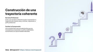 Construcción de una
trayectoria coherente
Narrativa Profesional
Crear una narrativa coherente ayuda a representar tu
trayectoria de manera clara y concisa, mejorando tu
perfil profesional.
Facilitar la Comprensión
Una narrativa bien estructurada facilita que los
reclutadores comprendan tu perfil y habilidades,
aumentando tus oportunidades laborales.
Idea: @mapverd / https://about.me/mapverd
 