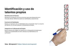 Identificación y uso de
talentos propios
Identificación de Talentos
Identificar tus talentos únicos es el primer paso para destacarte en el
mercado laboral. Reflexiona sobre tus habilidades y experiencias.
Inventario de Habilidades
Realiza un inventario de tus habilidades para comprender mejor tu conjunto
de talentos. Es útil para preparar tu búsqueda de empleo.
Integración en la Búsqueda de Empleo
Busca maneras de integrar tus talentos en tu búsqueda de empleo para
mejorar tus posibilidades de éxito. Destaca tus habilidades en el
currículum.
Idea: @mapverd / https://about.me/mapverd
 