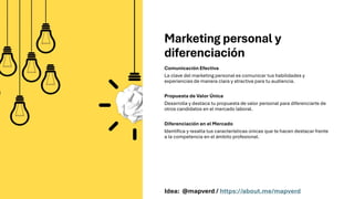 Marketing personal y
diferenciación
Comunicación Efectiva
La clave del marketing personal es comunicar tus habilidades y
experiencias de manera clara y atractiva para tu audiencia.
Propuesta de Valor Única
Desarrolla y destaca tu propuesta de valor personal para diferenciarte de
otros candidatos en el mercado laboral.
Diferenciación en el Mercado
Identifica y resalta tus características únicas que te hacen destacar frente
a la competencia en el ámbito profesional.
Idea: @mapverd / https://about.me/mapverd
 