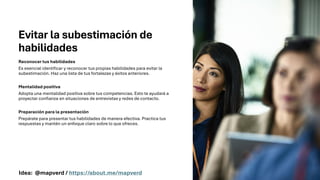 Evitar la subestimación de
habilidades
Reconocer tus habilidades
Es esencial identificar y reconocer tus propias habilidades para evitar la
subestimación. Haz una lista de tus fortalezas y éxitos anteriores.
Mentalidad positiva
Adopta una mentalidad positiva sobre tus competencias. Esto te ayudará a
proyectar confianza en situaciones de entrevistas y redes de contacto.
Preparación para la presentación
Prepárate para presentar tus habilidades de manera efectiva. Practica tus
respuestas y mantén un enfoque claro sobre lo que ofreces.
Idea: @mapverd / https://about.me/mapverd
 