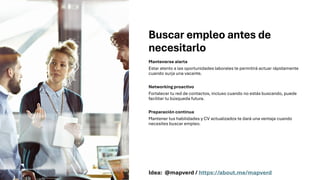Buscar empleo antes de
necesitarlo
Mantenerse alerta
Estar atento a las oportunidades laborales te permitirá actuar rápidamente
cuando surja una vacante.
Networking proactivo
Fortalecer tu red de contactos, incluso cuando no estás buscando, puede
facilitar tu búsqueda futura.
Preparación continua
Mantener tus habilidades y CV actualizados te dará una ventaja cuando
necesites buscar empleo.
Idea: @mapverd / https://about.me/mapverd
 