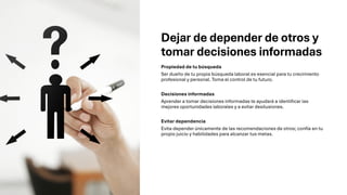 Dejar de depender de otros y
tomar decisiones informadas
Propiedad de tu búsqueda
Ser dueño de tu propia búsqueda laboral es esencial para tu crecimiento
profesional y personal. Toma el control de tu futuro.
Decisiones informadas
Aprender a tomar decisiones informadas te ayudará a identificar las
mejores oportunidades laborales y a evitar desilusiones.
Evitar dependencia
Evita depender únicamente de las recomendaciones de otros; confía en tu
propio juicio y habilidades para alcanzar tus metas.
 