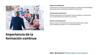 Importancia de la
formación continua
Mejora de habilidades
La formación continua te permite adquirir y perfeccionar habilidades
esenciales para tu desarrollo profesional y personal.
Compromiso profesional
Mostrar dedicación a la formación continua refleja tu compromiso
con el crecimiento y la mejora en tu carrera.
Cursos y certificaciones
Buscar cursos y certificaciones relevantes puede abrir nuevas
oportunidades y avanzar en tu carrera profesional.
Idea: @mapverd / https://about.me/mapverd
 