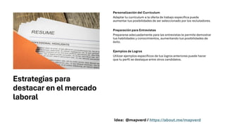 Estrategias para
destacar en el mercado
laboral
Personalización del Currículum
Adaptar tu currículum a la oferta de trabajo específica puede
aumentar tus posibilidades de ser seleccionado por los reclutadores.
Preparación para Entrevistas
Prepararse adecuadamente para las entrevistas te permite demostrar
tus habilidades y conocimientos, aumentando tus posibilidades de
éxito.
Ejemplos de Logros
Utilizar ejemplos específicos de tus logros anteriores puede hacer
que tu perfil se destaque entre otros candidatos.
Idea: @mapverd / https://about.me/mapverd
 