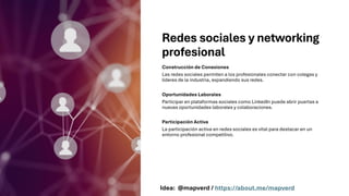 Redes sociales y networking
profesional
Construcción de Conexiones
Las redes sociales permiten a los profesionales conectar con colegas y
líderes de la industria, expandiendo sus redes.
Oportunidades Laborales
Participar en plataformas sociales como LinkedIn puede abrir puertas a
nuevas oportunidades laborales y colaboraciones.
Participación Activa
La participación activa en redes sociales es vital para destacar en un
entorno profesional competitivo.
Idea: @mapverd / https://about.me/mapverd
 