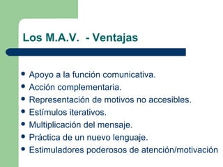 Los M.A.V. - Ventajas
 Apoyo a la función comunicativa.
 Acción complementaria.
 Representación de motivos no accesibles.
 Estímulos iterativos.
 Multiplicación del mensaje.
 Práctica de un nuevo lenguaje.
 Estimuladores poderosos de atención/motivación
 