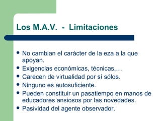 Los M.A.V. - Limitaciones
 No cambian el carácter de la eza a la que
apoyan.
 Exigencias económicas, técnicas,…
 Carecen de virtualidad por sí sólos.
 Ninguno es autosuficiente.
 Pueden constituir un pasatiempo en manos de
educadores ansiosos por las novedades.
 Pasividad del agente observador.
 