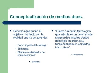 Conceptualización de medios dcos.
 Recursos que ponen al
sujeto en contacto con la
realidad que ha de aprender
– Como soporte del mensaje.
– Estrategia.
– Elemento catartizador de
comunicaciones.
 (Zabalza).
 “Objeto o recurso tecnológico
que articula en un determinado
sistema de símbolos ciertos
mensajes en orden a su
funcionamiento en contextos
instructivos”.
 (Escudero).
 
