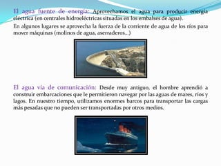 El agua fuente de energía: Aprovechamos el agua para producir energía
eléctrica (en centrales hidroeléctricas situadas en los embalses de agua).
En algunos lugares se aprovecha la fuerza de la corriente de agua de los ríos para
mover máquinas (molinos de agua, aserraderos…)




El agua vía de comunicación: Desde muy antiguo, el hombre aprendió a
construir embarcaciones que le permitieron navegar por las aguas de mares, ríos y
lagos. En nuestro tiempo, utilizamos enormes barcos para transportar las cargas
más pesadas que no pueden ser transportadas por otros medios.
 
