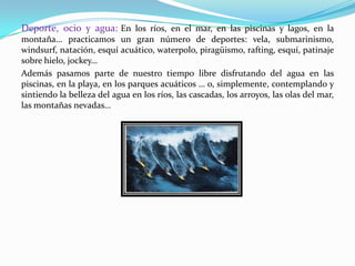 Deporte, ocio y agua: En los ríos, en el mar, en las piscinas y lagos, en la
montaña… practicamos un gran número de deportes: vela, submarinismo,
windsurf, natación, esquí acuático, waterpolo, piragüismo, rafting, esquí, patinaje
sobre hielo, jockey…
Además pasamos parte de nuestro tiempo libre disfrutando del agua en las
piscinas, en la playa, en los parques acuáticos … o, simplemente, contemplando y
sintiendo la belleza del agua en los ríos, las cascadas, los arroyos, las olas del mar,
las montañas nevadas…
 