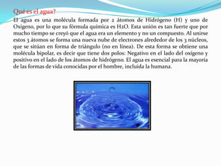 Qué es el agua?
El agua es una molécula formada por 2 átomos de Hidrógeno (H) y uno de
Oxígeno, por lo que su fórmula química es H2O. Esta unión es tan fuerte que por
mucho tiempo se creyó que el agua era un elemento y no un compuesto. Al unirse
estos 3 átomos se forma una nueva nube de electrones alrededor de los 3 núcleos,
que se sitúan en forma de triángulo (no en línea). De esta forma se obtiene una
molécula bipolar, es decir que tiene dos polos: Negativo en el lado del oxígeno y
positivo en el lado de los átomos de hidrógeno. El agua es esencial para la mayoría
de las formas de vida conocidas por el hombre, incluida la humana.
 