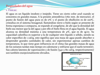 Propiedades del agua
1. Físicas:
El agua es un líquido inodoro e insípido. Tiene un cierto color azul cuando se
concentra en grandes masas. A la presión atmosférica (760 mm. de mercurio), el
punto de fusión del agua pura es de 0ºC y el punto de ebullición es de 100ºC,
cristaliza en el sistema hexagonal, llamándose nieve o hielo según se presente de
forma esponjosa o compacta, se expande al congelarse, de ahí que la densidad del
hielo sea menor que la del agua y por ello el hielo flota en el agua líquida. El agua
alcanza su densidad máxima a una temperatura de 4ºC, que es de 1g/cc. Su
capacidad calorífica es superior a la de cualquier otro líquido o sólido, siendo su
calor específico de 1 cal/g, esto significa que una masa de agua puede absorber o
desprender grandes cantidades de calor, sin experimentar apenas cambios de
temperatura, lo que tiene gran influencia en el clima (las grandes masas de agua
de los océanos tardan más tiempo en calentarse y enfriarse que el suelo terrestre).
Sus calores latentes de vaporización y de fusión (540 y 80 cal/g, respectivamente)
son también excepcionalmente elevados.
 
