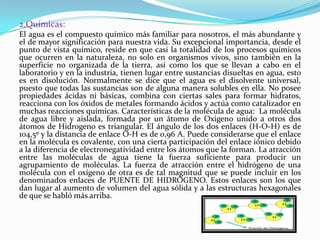 2.Químicas:
El agua es el compuesto químico más familiar para nosotros, el más abundante y
el de mayor significación para nuestra vida. Su excepcional importancia, desde el
punto de vista químico, reside en que casi la totalidad de los procesos químicos
que ocurren en la naturaleza, no solo en organismos vivos, sino también en la
superficie no organizada de la tierra, así como los que se llevan a cabo en el
laboratorio y en la industria, tienen lugar entre sustancias disueltas en agua, esto
es en disolución. Normalmente se dice que el agua es el disolvente universal,
puesto que todas las sustancias son de alguna manera solubles en ella. No posee
propiedades ácidas ni básicas, combina con ciertas sales para formar hidratos,
reacciona con los óxidos de metales formando ácidos y actúa como catalizador en
muchas reacciones químicas. Características de la molécula de agua: La molécula
de agua libre y aislada, formada por un átomo de Oxigeno unido a otros dos
átomos de Hidrogeno es triangular. El ángulo de los dos enlaces (H-O-H) es de
104,5º y la distancia de enlace O-H es de 0,96 A. Puede considerarse que el enlace
en la molécula es covalente, con una cierta participación del enlace iónico debido
a la diferencia de electronegatividad entre los átomos que la forman. La atracción
entre las moléculas de agua tiene la fuerza suficiente para producir un
agrupamiento de moléculas. La fuerza de atracción entre el hidrógeno de una
molécula con el oxígeno de otra es de tal magnitud que se puede incluir en los
denominados enlaces de PUENTE DE HIDRÓGENO. Estos enlaces son los que
dan lugar al aumento de volumen del agua sólida y a las estructuras hexagonales
de que se habló más arriba.
 