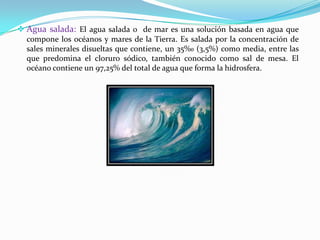 Agua salada: El agua salada o de mar es una solución basada en agua que
  compone los océanos y mares de la Tierra. Es salada por la concentración de
  sales minerales disueltas que contiene, un 35‰ (3,5%) como media, entre las
  que predomina el cloruro sódico, también conocido como sal de mesa. El
  océano contiene un 97,25% del total de agua que forma la hidrosfera.
 