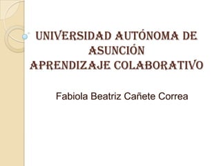 Universidad Autónoma de
         Asunción
Aprendizaje Colaborativo

   Fabiola Beatriz Cañete Correa
 