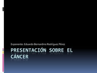 Presentación sobre el Cáncer Exponente: Eduardo Bernardino Rodríguez Pérez 