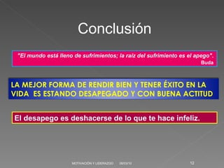 06/03/10 MOTIVACIÓN Y LIDERAZGO Conclusión "El mundo está lleno de sufrimientos; la raíz del sufrimiento es el apego". Buda  El desapego es deshacerse de lo que te hace infeliz. LA MEJOR FORMA DE RENDIR BIEN Y TENER ÉXITO EN LA VIDA  ES ESTANDO DESAPEGADO Y CON BUENA ACTITUD 