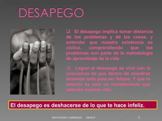 06/03/10 MOTIVACIÓN Y LIDERAZGO El desapego es deshacerse de lo que te hace infeliz. El desapego implica tomar distancia de los problemas y de las cosas, y entender que nuestra existencia es cíclica, comprendiendo que los problemas son parte de la metodología de aprendizaje de la vida Lograr el desapego es vivir con la conciencia de que dentro de nosotros tenemos todo para ser felices. Y que lo exterior es solo un complemento que adereza nuestra vida. 