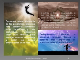 06/03/10 MOTIVACIÓN Y LIDERAZGO Debemos tomar distancia de los problemas. Mientras más distancia tomemos entre nosotros y los problemas, podremos tener más libertad para escoger nuestra respuesta y evitar los golpes emocionales de la vida. El estrés, el trabajo exagerado, la falta de tiempo para descansar, para la familia y para desarrollar actividades espirituales; en suma, el estar desequilibrado, nos quita libertad para responder  ante los problemas de la vida Dediquémonos tiempo a nosotros mismos. Somos la persona más importante de nuestras vidas. Equilibrémosla.  