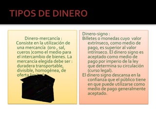 Dinero-signo :
     Dinero-mercancía :         Billetes o monedas cuyo valor
Consiste en la utilización de      extrínseco, como medio de
una mercancía (oro , sal,          pago, es superior al valor
cueros )como el medio para         intrínseco. El dinero signo es
el intercambio de bienes. La       aceptado como medio de
mercancía elegida debe ser :       pago por imperio de la ley
duradera transportable,            que determina su circulación
divisible, homogénea, de           (curso legal).
oferta limitada.                El dinero signo descansa en la
                                   confianza que el público tiene
                                   en que puede utilizarse como
                                   medio de pago generalmente
                                   aceptado.
 
