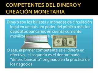 Dinero son los billetes y monedas de circulación
 legal en un país, en poder del público más los
 depósitos bancarios en cuenta corriente
 movilizados mediante el cheque.


O sea, el primer competente es el dinero en
 efectivo, el segundo es el denominado
 “dinero bancario” originado en la practica de
 los negocios
 