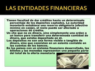 Tienen facultad de dar créditos hasta un determinado
  porcentaje de los depósitos captados. La autoridad
  monetaria establece una reserva obligatoria (efectivo
  mínimo en canje), el resto puede ser afectado a
  operaciones de crédito.
Un che que no es dinero, sino simplemente una orden a
  un banco para transferir una determinada cantidad de
  dinero, que estaba depositada en él.
Los depósitos no son una forma visible o tangible de
  dinero, sino que consisten en un asiento contable en
  las cuentas de los bancos.
En los países con un sistema financiero desarrollado, los
  billetes y las monedas representan una pequeña parte
  del total de la oferta monetaria
 