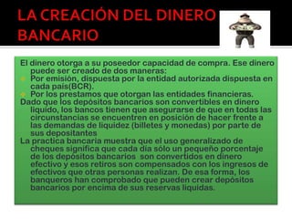 El dinero otorga a su poseedor capacidad de compra. Ese dinero
   puede ser creado de dos maneras:
 Por emisión, dispuesta por la entidad autorizada dispuesta en
   cada país(BCR).
 Por los prestamos que otorgan las entidades financieras.
Dado que los depósitos bancarios son convertibles en dinero
   liquido, los bancos tienen que asegurarse de que en todas las
   circunstancias se encuentren en posición de hacer frente a
   las demandas de liquidez (billetes y monedas) por parte de
   sus depositantes
La practica bancaria muestra que el uso generalizado de
   cheques significa que cada día sólo un pequeño porcentaje
   de los depósitos bancarios son convertidos en dinero
   efectivo y esos retiros son compensados con los ingresos de
   efectivos que otras personas realizan. De esa forma, los
   banqueros han comprobado que pueden crear depósitos
   bancarios por encima de sus reservas liquidas.
 