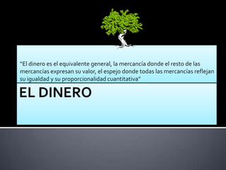 “El dinero es el equivalente general, la mercancía donde el resto de las
mercancías expresan su valor, el espejo donde todas las mercancías reflejan
su igualdad y su proporcionalidad cuantitativa”
 