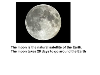 The moon is the natural satellite of the Earth.
The moon takes 28 days to go around the Earth
 