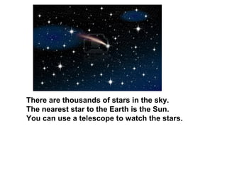 There are thousands of stars in the sky.
The nearest star to the Earth is the Sun.
You can use a telescope to watch the stars.
 