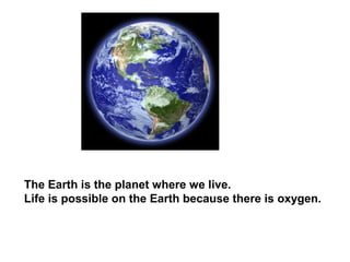 The Earth is the planet where we live.
Life is possible on the Earth because there is oxygen.
 
