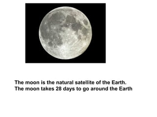 The moon is the natural satellite of the Earth.
The moon takes 28 days to go around the Earth
 