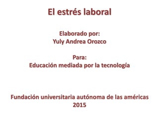 El estrés laboral
Elaborado por:
Yuly Andrea Orozco
Para:
Educación mediada por la tecnología
Fundación universitaria autónoma de las américas
2015
 
