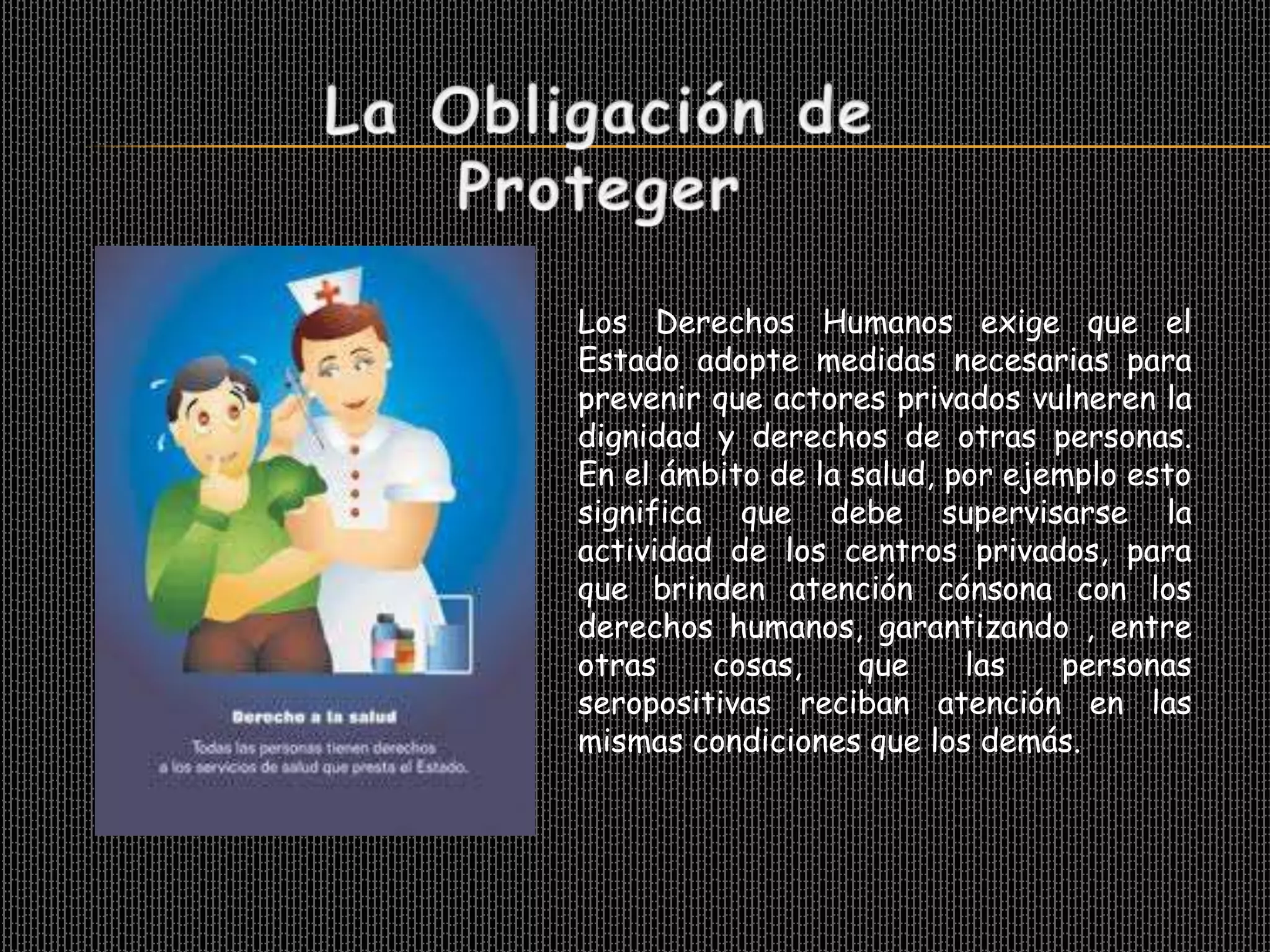 Los Derechos Humanos exige que el
Estado adopte medidas necesarias para
prevenir que actores privados vulneren la
dignidad y derechos de otras personas.
En el ámbito de la salud, por ejemplo esto
significa que debe supervisarse la
actividad de los centros privados, para
que brinden atención cónsona con los
derechos humanos, garantizando , entre
otras    cosas,     que    las   personas
seropositivas reciban atención en las
mismas condiciones que los demás.
 