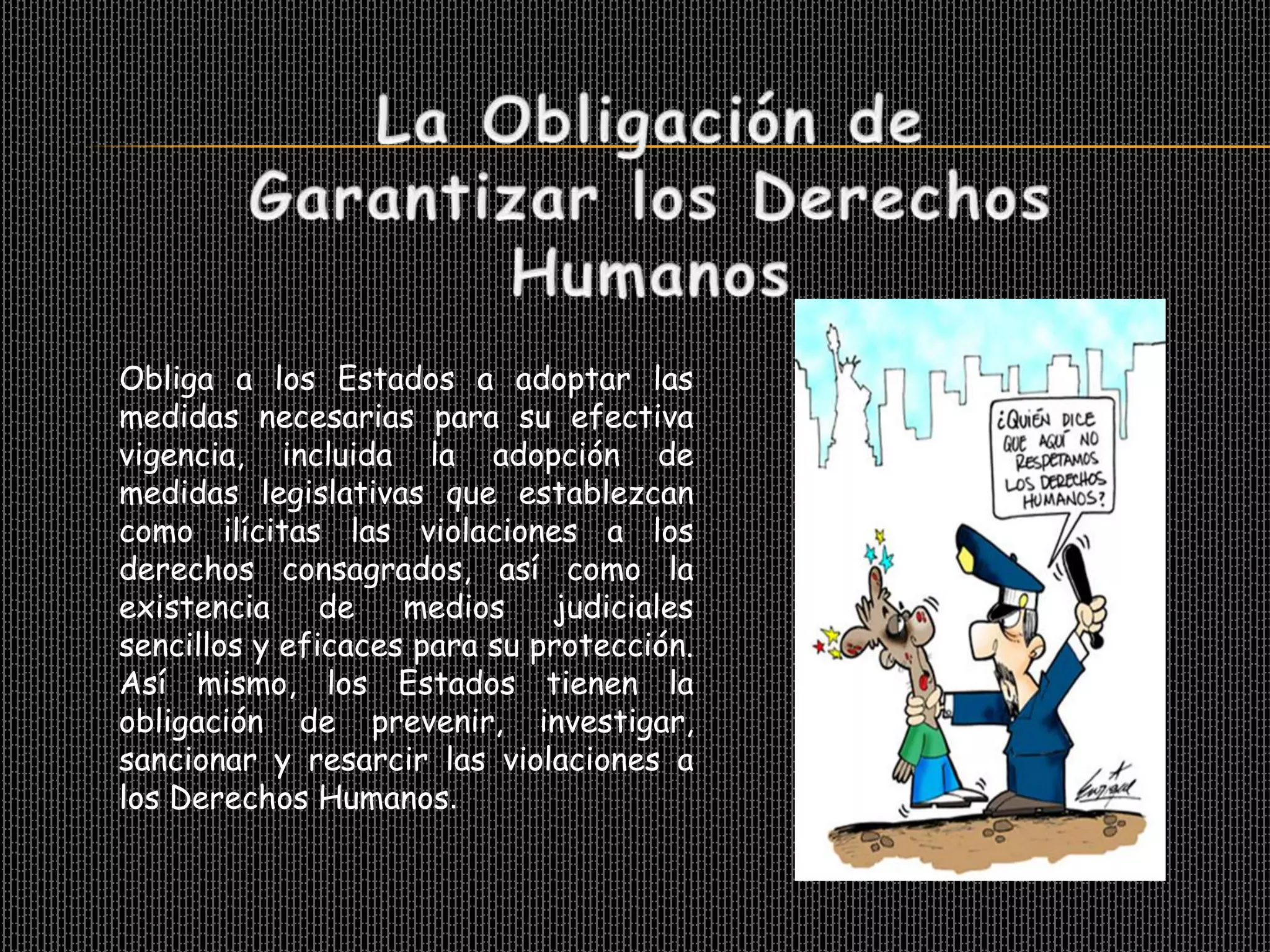 Obliga a los Estados a adoptar las
medidas necesarias para su efectiva
vigencia, incluida la adopción de
medidas legislativas que establezcan
como ilícitas las violaciones a los
derechos consagrados, así como la
existencia     de   medios    judiciales
sencillos y eficaces para su protección.
Así mismo, los Estados tienen la
obligación de prevenir, investigar,
sancionar y resarcir las violaciones a
los Derechos Humanos.
 