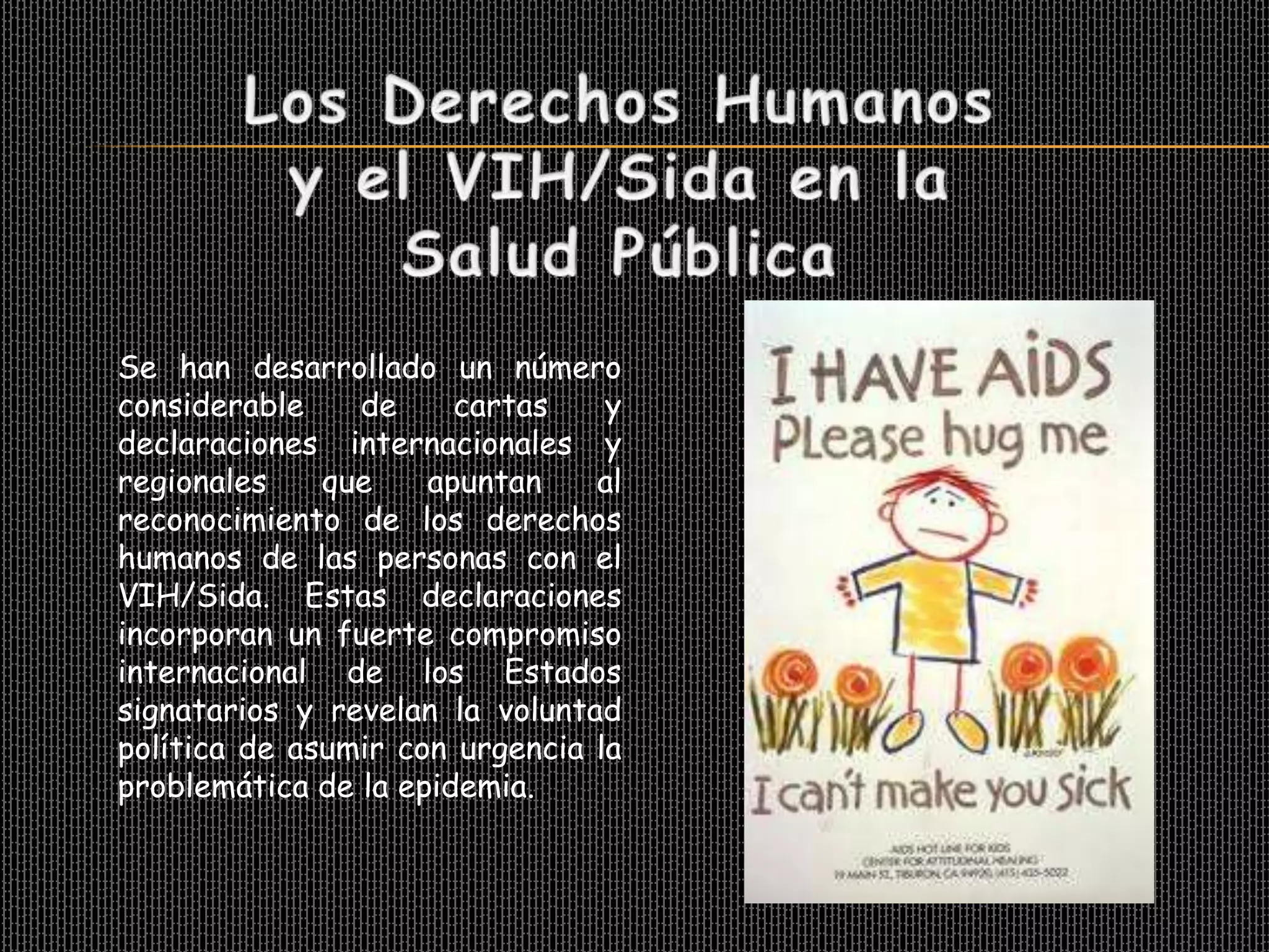 Se han desarrollado un número
considerable    de     cartas    y
declaraciones internacionales y
regionales    que    apuntan    al
reconocimiento de los derechos
humanos de las personas con el
VIH/Sida. Estas declaraciones
incorporan un fuerte compromiso
internacional de los Estados
signatarios y revelan la voluntad
política de asumir con urgencia la
problemática de la epidemia.
 
